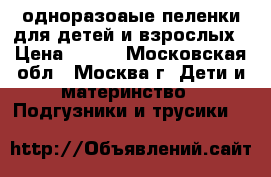 одноразоаые пеленки для детей и взрослых › Цена ­ 400 - Московская обл., Москва г. Дети и материнство » Подгузники и трусики   